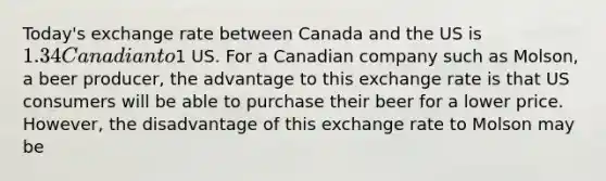 Today's exchange rate between Canada and the US is 1.34 Canadian to1 US. For a Canadian company such as Molson, a beer producer, the advantage to this exchange rate is that US consumers will be able to purchase their beer for a lower price. However, the disadvantage of this exchange rate to Molson may be