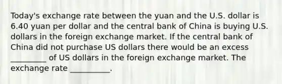 ​Today's exchange rate between the yuan and the U.S. dollar is 6.40 yuan per dollar and the central bank of China is buying U.S. dollars in the foreign exchange market. If the central bank of China did not purchase US dollars there would be an excess _________ of US dollars in the foreign exchange market. The exchange rate __________.