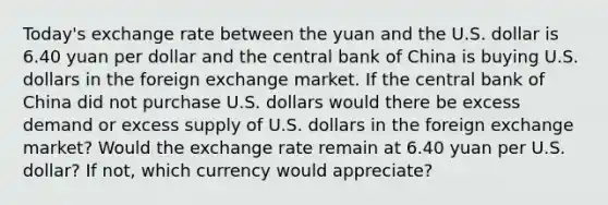 ​Today's exchange rate between the yuan and the U.S. dollar is 6.40 yuan per dollar and the central bank of China is buying U.S. dollars in the foreign exchange market. If the central bank of China did not purchase U.S. dollars would there be excess demand or excess supply of U.S. dollars in the foreign exchange​ market? Would the exchange rate remain at 6.40 yuan per U.S.​ dollar? If​ not, which currency would​ appreciate?