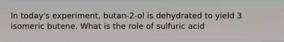 In today's experiment, butan-2-ol is dehydrated to yield 3 isomeric butene. What is the role of sulfuric acid