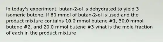 In today's experiment, butan-2-ol is dehydrated to yield 3 isomeric butene. If 60 mmol of butan-2-ol is used and the product mixture contains 10.0 mmol butene #1, 30.0 mmol butene #2, and 20.0 mmol butene #3 what is the mole fraction of each in the product mixture