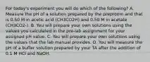 For today's experiment you will do which of the following? A. Measure the pH of a solution prepared by the preproom and that is 0.50 M in acetic acid (CH3CO2H) and 0.50 M in acetate (CH3CO2-). B. You will prepare your own solutions using the values you calculated in the pre-lab assignment for your assigned pH value. C. You will prepare your own solutions using the values that the lab manual provides. D. You will measure the pH of a buffer solution prepared by your TA after the addition of 0.1 M HCl and NaOH.