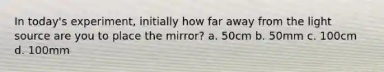 In today's experiment, initially how far away from the light source are you to place the mirror? a. 50cm b. 50mm c. 100cm d. 100mm