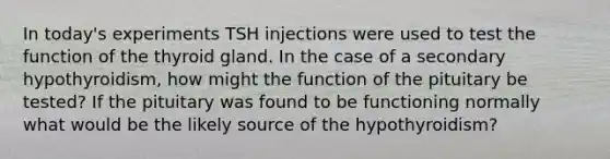 In today's experiments TSH injections were used to test the function of the thyroid gland. In the case of a secondary hypothyroidism, how might the function of the pituitary be tested? If the pituitary was found to be functioning normally what would be the likely source of the hypothyroidism?