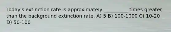 Today's extinction rate is approximately __________ times greater than the background extinction rate. A) 5 B) 100-1000 C) 10-20 D) 50-100