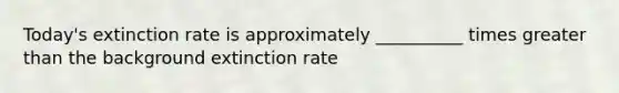 Today's extinction rate is approximately __________ times greater than the background extinction rate