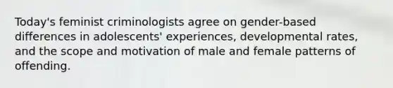 Today's feminist criminologists agree on gender-based differences in adolescents' experiences, developmental rates, and the scope and motivation of male and female patterns of offending.