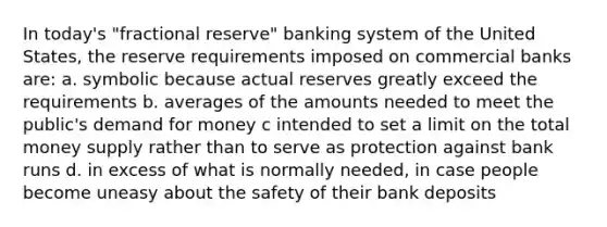 In today's "fractional reserve" banking system of the United States, the reserve requirements imposed on commercial banks are: a. symbolic because actual reserves greatly exceed the requirements b. averages of the amounts needed to meet the public's demand for money c intended to set a limit on the total money supply rather than to serve as protection against bank runs d. in excess of what is normally needed, in case people become uneasy about the safety of their bank deposits