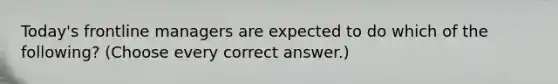 Today's frontline managers are expected to do which of the following? (Choose every correct answer.)