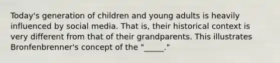 Today's generation of children and young adults is heavily influenced by social media. That is, their historical context is very different from that of their grandparents. This illustrates Bronfenbrenner's concept of the "_____."