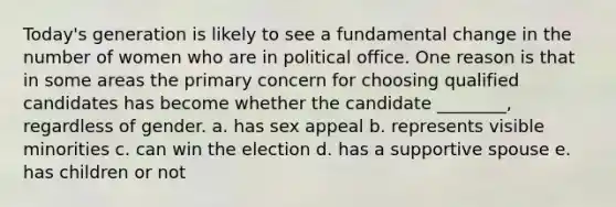 Today's generation is likely to see a fundamental change in the number of women who are in political office. One reason is that in some areas the primary concern for choosing qualified candidates has become whether the candidate ________, regardless of gender. a. has sex appeal b. represents visible minorities c. can win the election d. has a supportive spouse e. has children or not