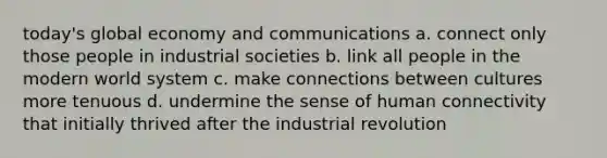 today's global economy and communications a. connect only those people in industrial societies b. link all people in the modern world system c. make connections between cultures more tenuous d. undermine the sense of human connectivity that initially thrived after the industrial revolution