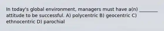 In today's global environment, managers must have a(n) ________ attitude to be successful. A) polycentric B) geocentric C) ethnocentric D) parochial