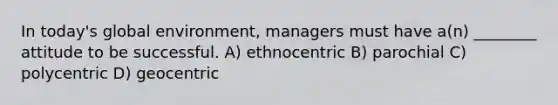 In today's global environment, managers must have a(n) ________ attitude to be successful. A) ethnocentric B) parochial C) polycentric D) geocentric