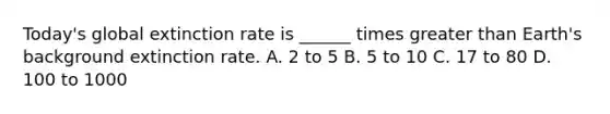 Today's global extinction rate is ______ times greater than Earth's background extinction rate. A. 2 to 5 B. 5 to 10 C. 17 to 80 D. 100 to 1000