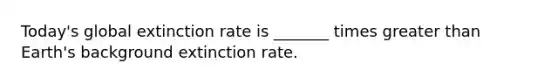 Today's global extinction rate is _______ times greater than Earth's background extinction rate.