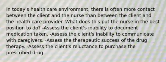 In today's health care environment, there is often more contact between the client and the nurse than between the client and the health care provider. What does this put the nurse in the best position to do? -Assess the client's inability to document medication taken. -Assess the client's inability to communicate with caregivers. -Assess the therapeutic success of the drug therapy. -Assess the client's reluctance to purchase the prescribed drug.