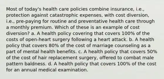 Most of today's health care policies combine insurance, i.e., protection against catastrophic expenses, with cost diversion, i.e., pre-paying for routine and preventative health care through a monthly premium. Which of these is an example of cost diversion? a. A health policy covering that covers 100% of the costs of open-heart surgery following a heart attack. b. A health policy that covers 80% of the cost of marriage counseling as a part of mental health benefits. c. A health policy that covers 50% of the cost of hair replacement surgery, offered to combat male pattern baldness. d. A health policy that covers 100% of the cost for an annual medical examination.