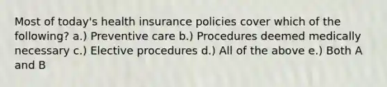 Most of today's health insurance policies cover which of the following? a.) Preventive care b.) Procedures deemed medically necessary c.) Elective procedures d.) All of the above e.) Both A and B