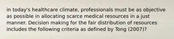 in today's healthcare climate, professionals must be as objective as possible in allocating scarce medical resources in a just manner. Decision making for the fair distribution of resources includes the following criteria as defined by Tong (2007)?