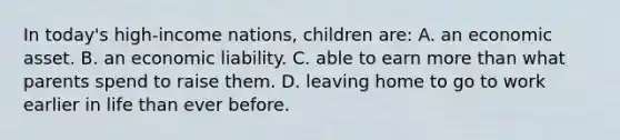 In today's high-income nations, children are: A. an economic asset. B. an economic liability. C. able to earn more than what parents spend to raise them. D. leaving home to go to work earlier in life than ever before.