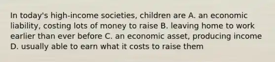 In today's high-income societies, children are A. an economic liability, costing lots of money to raise B. leaving home to work earlier than ever before C. an economic asset, producing income D. usually able to earn what it costs to raise them