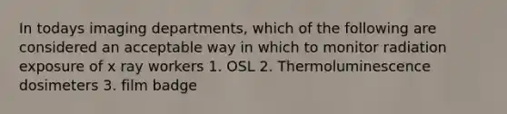 In todays imaging departments, which of the following are considered an acceptable way in which to monitor radiation exposure of x ray workers 1. OSL 2. Thermoluminescence dosimeters 3. film badge