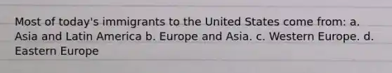 Most of today's immigrants to the United States come from: a. ​Asia and Latin America b. ​Europe and Asia. c. ​Western Europe. d. ​Eastern Europe