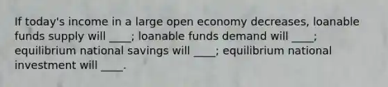 If today's income in a large open economy decreases, loanable funds supply will ____; loanable funds demand will ____; equilibrium national savings will ____; equilibrium national investment will ____.