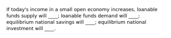 If today's income in a small open economy increases, loanable funds supply will ____; loanable funds demand will ____; equilibrium national savings will ____; equilibrium national investment will ____.