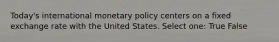 Today's international monetary policy centers on a fixed exchange rate with the United States. Select one: True False