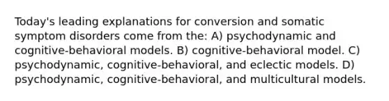 Today's leading explanations for conversion and somatic symptom disorders come from the: A) psychodynamic and cognitive-behavioral models. B) cognitive-behavioral model. C) psychodynamic, cognitive-behavioral, and eclectic models. D) psychodynamic, cognitive-behavioral, and multicultural models.