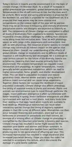 Today's lecture in insects and the environment is on the topic of climate change. I'm Brendan Hunt. As a result of increases in global greenhouse gas emissions, global temperatures are rising. Temperatures in the US will continue to rise, but the rises won't be uniform. More winter and spring precipitation is projected for the Northern US, and less is projected for the Southwest US. It is projected that heat waves may be more intense and temperatures on the coldest night of the year will be warmer. There may be an increase in frequency and intensity of extreme precipitation events and droughts are expected to intensify as well. The components of climate change are anticipated to affect all levels of biodiversity from organisms to biomes. Species can respond to climate change challenges by shifting their climactic niche along three non-exclusive axes. Time, as with phonology, space, as with range shifts, expansions and contractions. And self, as with physiology. The response of some species to climate change may constitute an indirect impact on the species that depend on them. Overall, our understanding of the effects of global climate change on biodiversity and its different levels of response is still insufficiently well-developed. Yet it is enough to raise serious concern for the future of bio-diversity. Insects are ectotherms, meaning their heat sources primarily from the environment. The ambient temperature can regulate insect metabolism and physiology. At higher temperatures, insects generally exhibit accelerated metabolism, which can lead to higher consumption, faster growth, and shorter development times. This can lead to population increases and reduce generation times. Warmer winter and early spring tend to enhance insect survival and can cause range expansions. Together, these factors can increase the likelihood of insect population outbreaks. Climate change also affects phenology, the timing of seasonal events in plants and animals. Plants and animals use environmental cues to move through particular life stages. Insect pollinator emergence is often synchronized with flower blooming in spring. Insect herbivore emergences are often synchronized with leaf out in host plants. And many birds time their nesting so that eggs hatch when insects are available to feed nestlings. Phenological mismatches can result when interacting species change the timing of regularly repeated phases in their life cycles at different rates. Mismatches can then occur between flowering and pollinators, plant leaf out and herbivores or predators or parasitoids and their victims. An example of a striking effect of climate change on phenology is exemplified by the mountain pine beetle, a forestry pest species. Climate change has resulted in earlier flight season for the mountain pine beetle and warmer and longer summers. In response, many mountain pine beetles have switched from producing one to two generations of offspring per year. This increased reproduction has resulted in range expansion and increased population density. I hope you enjoy the video I've selected to accompany this lecture, which documents the damage of a pine beetle outbreak.