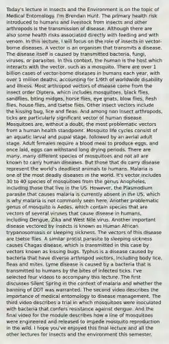 Today's lecture in Insects and the Environment is on the topic of Medical Entomology. I'm Brendan Hunt. The primary health risk introduced to humans and livestock from insects and other arthropods is the transmission of disease. Although there are also some health risks associated directly with feeding and with venom. In this lecture, I will focus on the role of insects in vector-borne diseases. A vector is an organism that transmits a disease. The disease itself is caused by transmitted bacteria, fungi, viruses, or parasites. In this context, the human is the host which interacts with the vector, such as a mosquito. There are over 1 billion cases of vector-borne diseases in humans each year, with over 1 million deaths, accounting for 1/6th of worldwide disability and illness. Most arthropod vectors of disease come from the insect order Diptera, which includes mosquitoes, black flies, sandflies, biting midges, horse flies, eye gnats, blow flies, flesh flies, house flies, and tsetse flies. Other insect vectors include the kissing bug, lice and fleas. And among non insect arthropods, ticks are particularly significant vector of human disease. Mosquitoes are, without a doubt, the most problematic vectors from a human health standpoint. Mosquito life cycles consist of an aquatic larval and pupal stage, followed by an aerial adult stage. Adult females require a blood meal to produce eggs, and once laid, eggs can withstand long drying periods. There are many, many different species of mosquitoes and not all are known to carry human diseases. But those that do carry disease represent the world's deadliest animals to humans. Malaria is one of the most deadly diseases in the world. It's vector includes 30 to 40 species of mosquitoes from the genus Anopheles, including those that live in the US. However, the Plasmodium parasite that causes malaria is currently absent in the US, which is why malaria is not commonly seen here. Another problematic genus of mosquito is Aedes, which contain species that are vectors of several viruses that cause disease in humans, including Dengue, Zika and West Nile virus. Another important disease vectored by insects is known as Human African trypanosomiasis or sleeping sickness. The vectors of this disease are tsetse flies. A similar protist parasite to sleeping sickness causes Chagas disease, which is transmitted in this case by vectors known as kissing bugs. Typhus is a disease caused by bacteria that have diverse arthropod vectors, including body lice, fleas and mites. Lyme disease is caused by a bacteria that is transmitted to humans by the bites of infected ticks. I've selected four videos to accompany this lecture. The first discusses Silent Spring in the context of malaria and whether the banning of DDT was warranted. The second video describes the importance of medical entomology to disease management. The third video describes a trial in which mosquitoes were inoculated with bacteria that confers resistance against dengue. And the final video for the module describes how a line of mosquitoes were engineered and released to impede mosquito reproduction in the wild. I hope you've enjoyed this final lecture and all the other lectures for insects and the environment this semester.