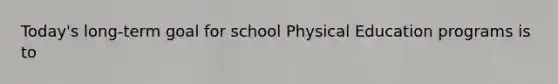 Today's long-term goal for school Physical Education programs is to