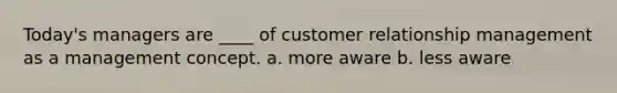 Today's managers are ____ of customer relationship management as a management concept. a. more aware b. less aware