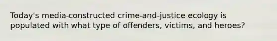 Today's media-constructed crime-and-justice ecology is populated with what type of offenders, victims, and heroes?