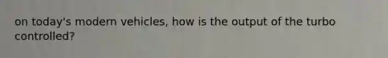 on today's modern vehicles, how is the output of the turbo controlled?