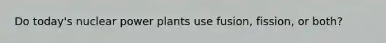 Do today's nuclear power plants use fusion, fission, or both?