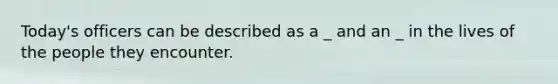 Today's officers can be described as a _ and an _ in the lives of the people they encounter.