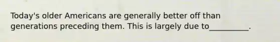 Today's older Americans are generally better off than generations preceding them. This is largely due to__________.