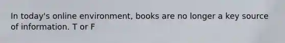 In today's online environment, books are no longer a key source of information. T or F