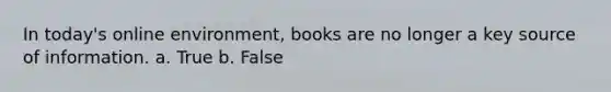 In today's online environment, books are no longer a key source of information. a. True b. False