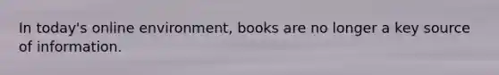 In today's online environment, books are no longer a key source of information.