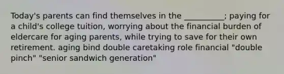 Today's parents can find themselves in the __________; paying for a child's college tuition, worrying about the financial burden of eldercare for aging parents, while trying to save for their own retirement. aging bind double caretaking role financial "double pinch" "senior sandwich generation"