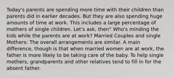 Today's parents are spending more time with their children than parents did in earlier decades. But they are also spending huge amounts of time at work. This includes a large percentage of mothers of single children. Let's ask, then" Who's minding the kids while the parents are at work? Married Couples and single Mothers: The overall arrangements are similar. A main difference, though is that when married women are at work, the father is more likely to be taking care of the baby. To help single mothers, grandparents and other relatives tend to fill in for the absent father.