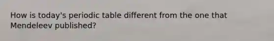 How is today's periodic table different from the one that Mendeleev published?
