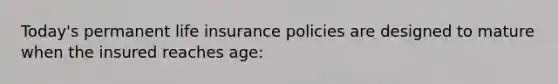 Today's permanent life insurance policies are designed to mature when the insured reaches age: