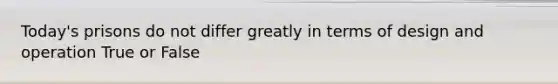 Today's prisons do not differ greatly in terms of design and operation True or False