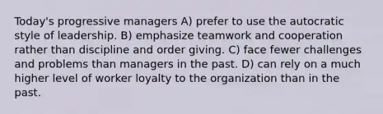 Today's progressive managers A) prefer to use the autocratic style of leadership. B) emphasize teamwork and cooperation rather than discipline and order giving. C) face fewer challenges and problems than managers in the past. D) can rely on a much higher level of worker loyalty to the organization than in the past.